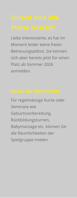 Zurzeit sind alle Plätze besetzt! Liebe Interessierte, es hat im Moment leider keine freien Betreuungsplätze. Sie können sich aber bereits jetzt für einen Platz ab Sommer 2026 anmelden.  Raum zur Untermiete Für regelmässige Kurse oder Seminare wie Geburtsvorbereitung, Rückbildungsturnen, Babymassage etc. können Sie die Räumlichkeiten der Spielgruppe mieten.