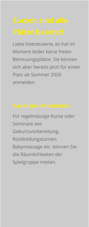 Zurzeit sind alle Plätze besetzt! Liebe Interessierte, es hat im Moment leider keine freien Betreuungsplätze. Sie können sich aber bereits jetzt für einen Platz ab Sommer 2026 anmelden.  Raum zur Untermiete Für regelmässige Kurse oder Seminare wie Geburtsvorbereitung, Rückbildungsturnen, Babymassage etc. können Sie die Räumlichkeiten der Spielgruppe mieten.